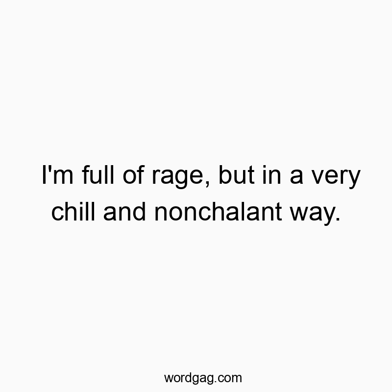 I’m full of rage, but in a very chill and nonchalant way.