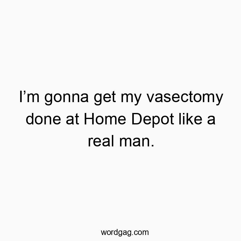 I’m gonna get my vasectomy done at Home Depot like a real man.