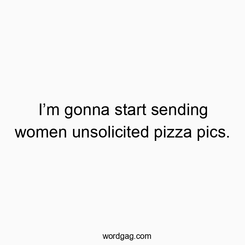 I’m gonna start sending women unsolicited pizza pics.