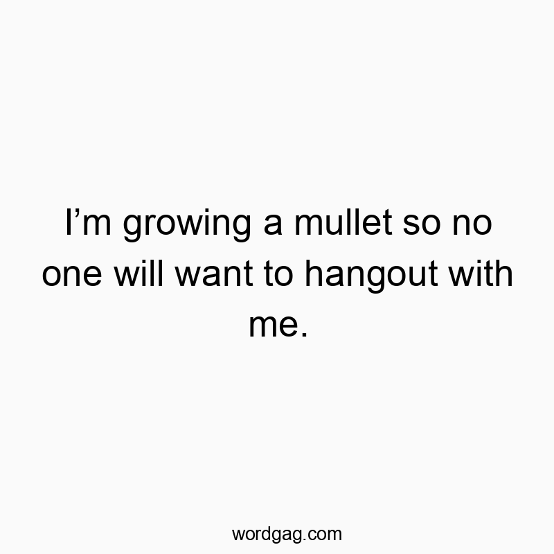 I’m growing a mullet so no one will want to hangout with me.