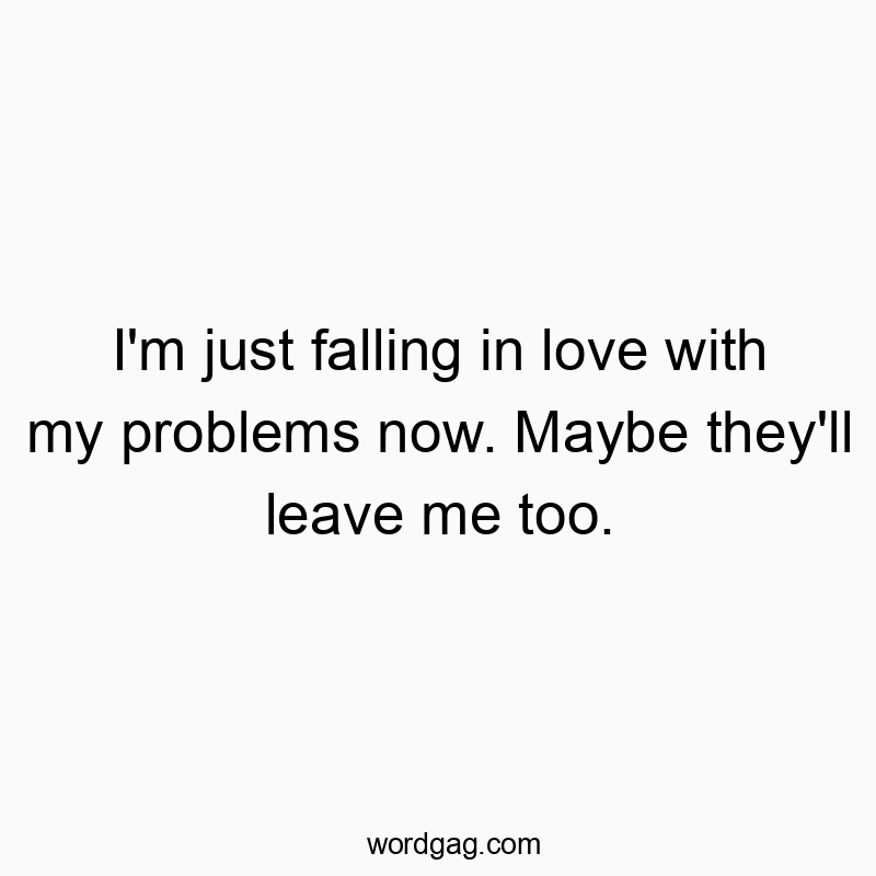 I’m just falling in love with my problems now. Maybe they’ll leave me too.
