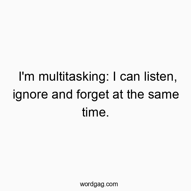 I’m multitasking: I can listen, ignore and forget at the same time.