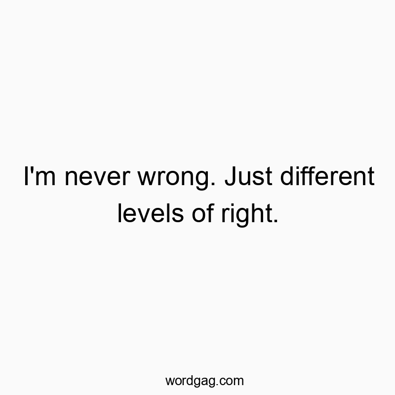I’m never wrong. Just different levels of right.