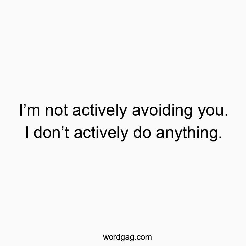 Iโm not actively avoiding you. I donโt actively do anything.