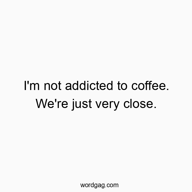 I’m not addicted to coffee. We’re just very close.