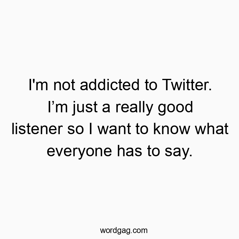 I’m not addicted to Twitter. I’m just a really good listener so I want to know what everyone has to say.