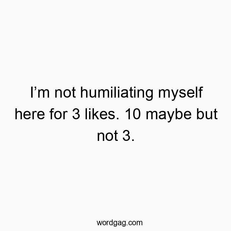 Iโm not humiliating myself here for 3 likes. 10 maybe but not 3.