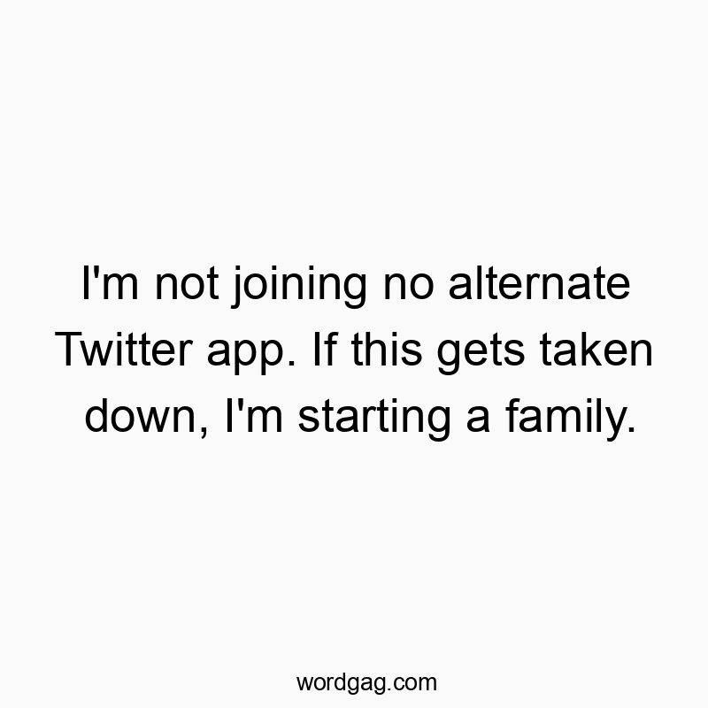 I’m not joining no alternate Twitter app. If this gets taken down, I’m starting a family.