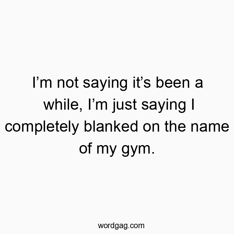 I’m not saying it’s been a while, I’m just saying I completely blanked on the name of my gym.