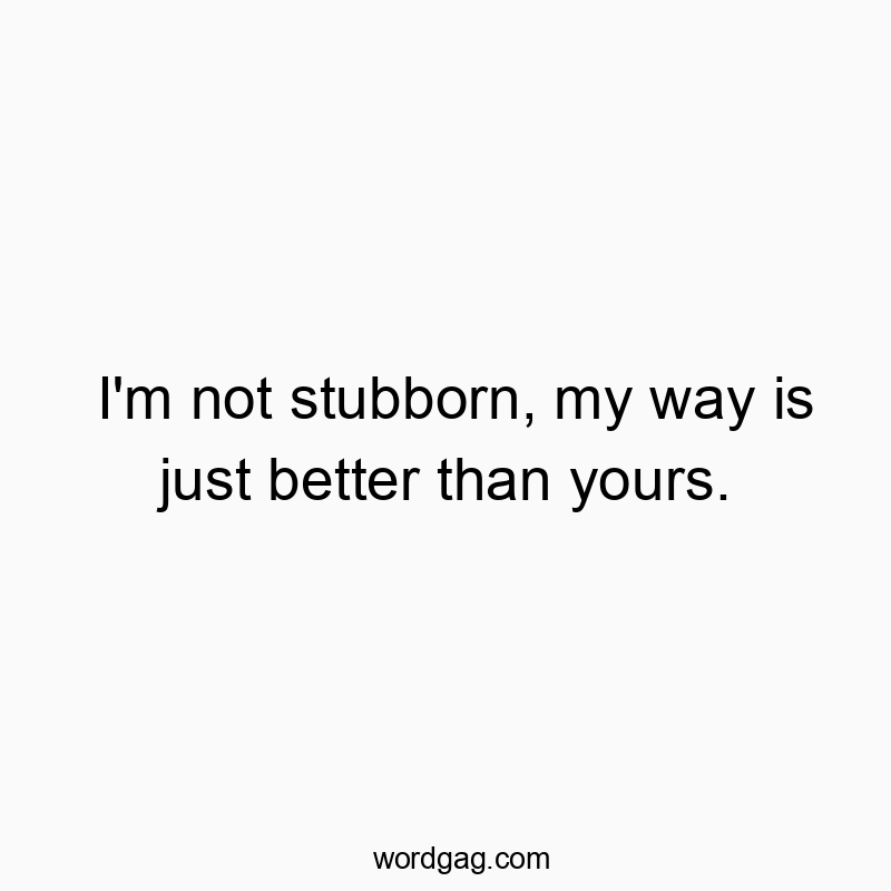 I’m not stubborn, my way is just better than yours.