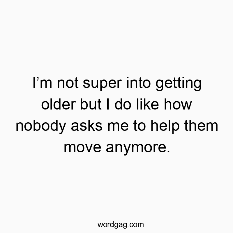 I’m not super into getting older but I do like how nobody asks me to help them move anymore.