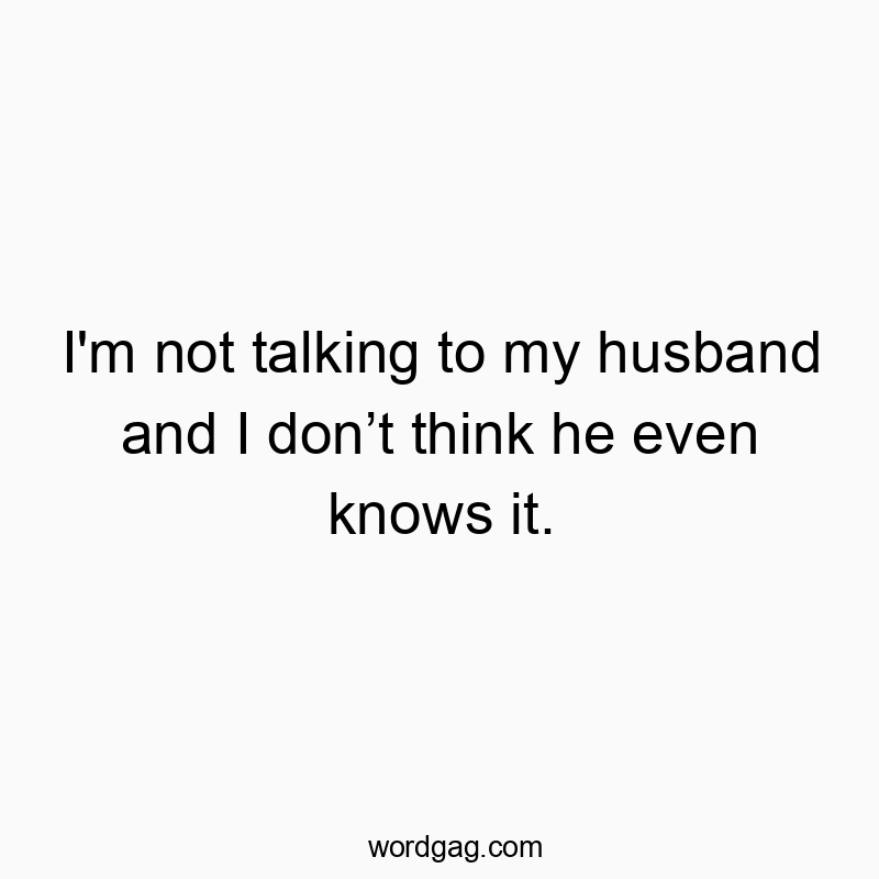 I’m not talking to my husband and I donโt think he even knows it.