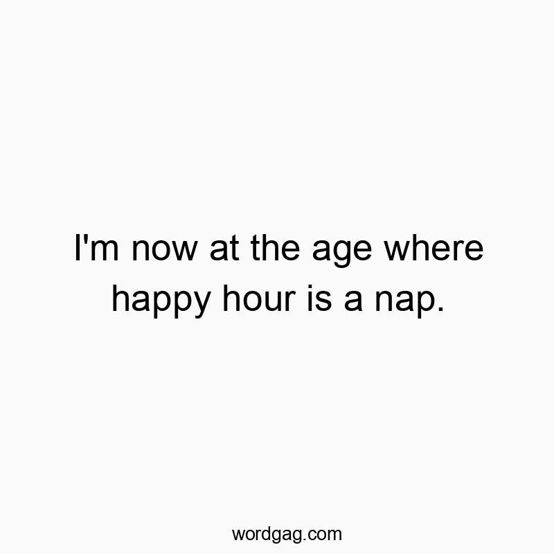 I’m now at the age where happy hour is a nap.