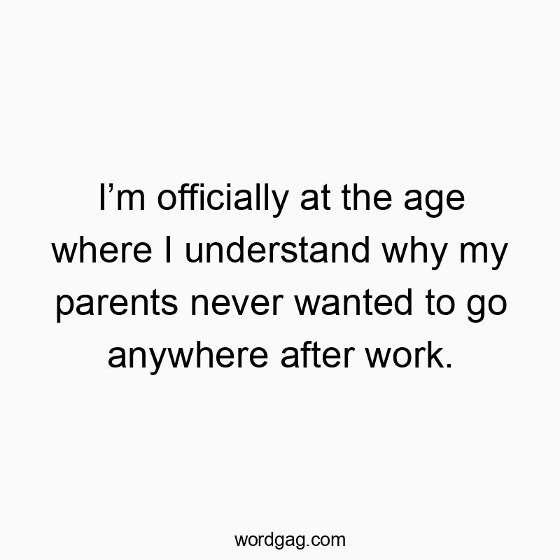 I’m officially at the age where I understand why my parents never wanted to go anywhere after work.