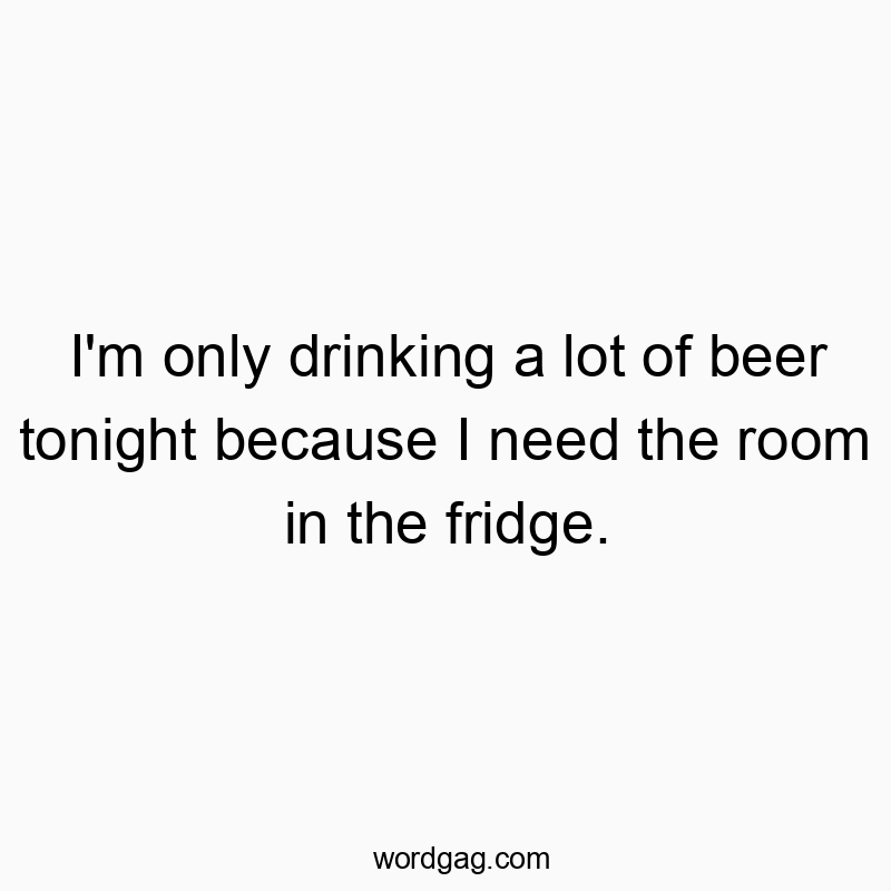 I’m only drinking a lot of beer tonight because I need the room in the fridge.