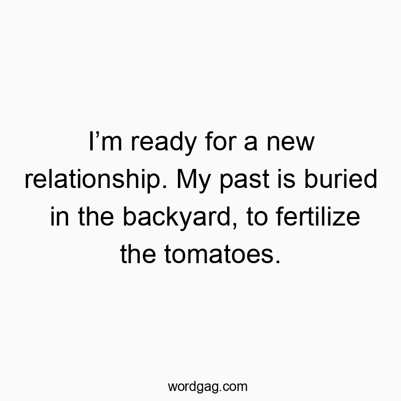 Iโm ready for a new relationship. My past is buried in the backyard, to fertilize the tomatoes.