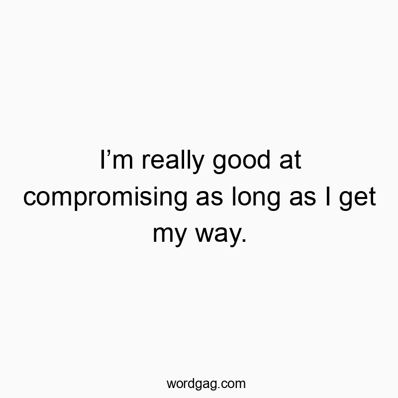 I’m really good at compromising as long as I get my way.