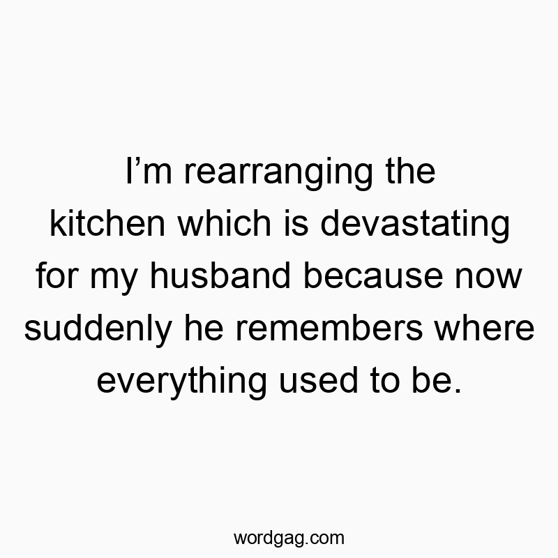 I’m rearranging the kitchen which is devastating for my husband because now suddenly he remembers where everything used to be.