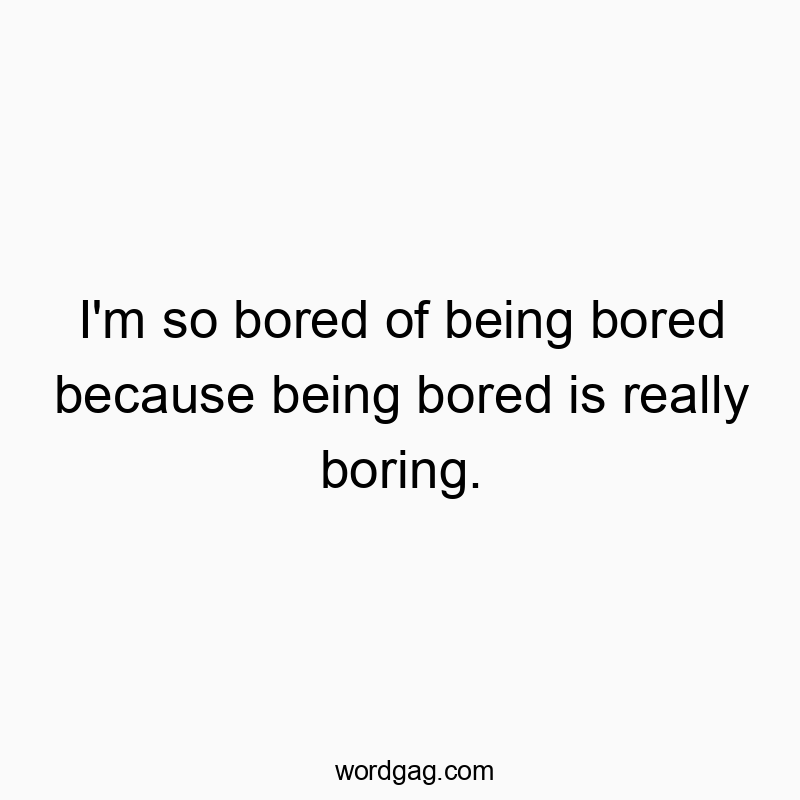 I’m so bored of being bored because being bored is really boring.