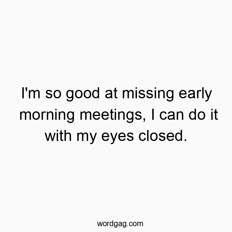 I’m so good at missing early morning meetings, I can do it with my eyes closed.
