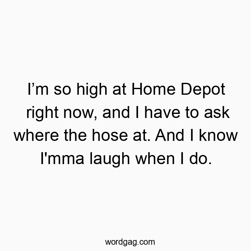 I’m so high at Home Depot right now, and I have to ask where the hose at. And I know I’mma laugh when I do.