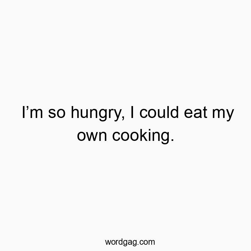 I’m so hungry, I could eat my own cooking.