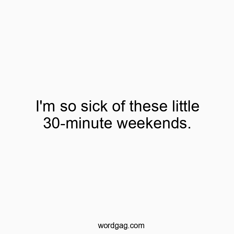 I’m so sick of these little 30-minute weekends.