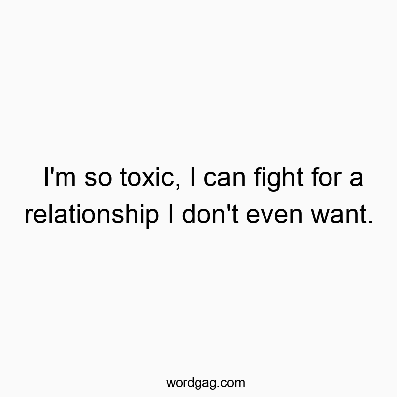 I’m so toxic, I can fight for a relationship I don’t even want.