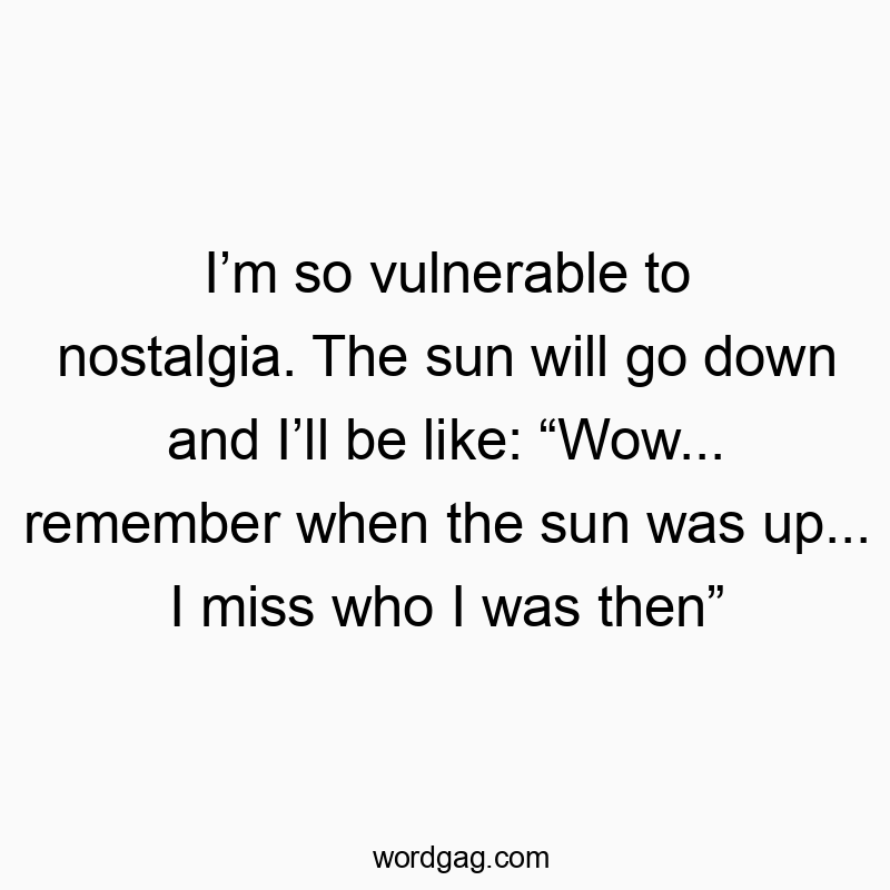 I’m so vulnerable to nostalgia. The sun will go down and I’ll be like: “Wow… remember when the sun was up… I miss who I was then”