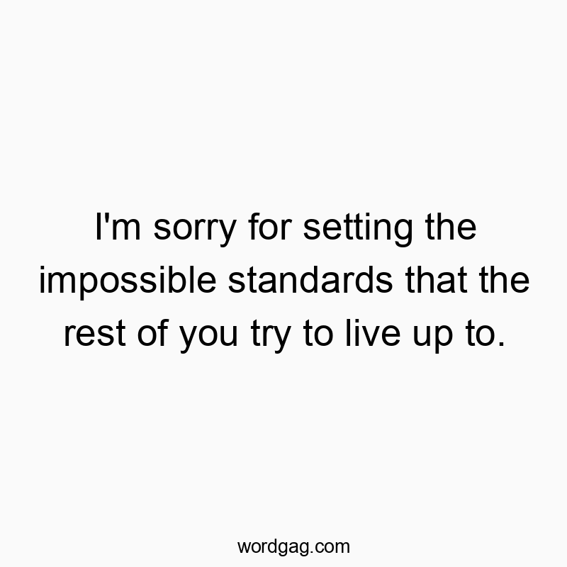 I’m sorry for setting the impossible standards that the rest of you try to live up to.