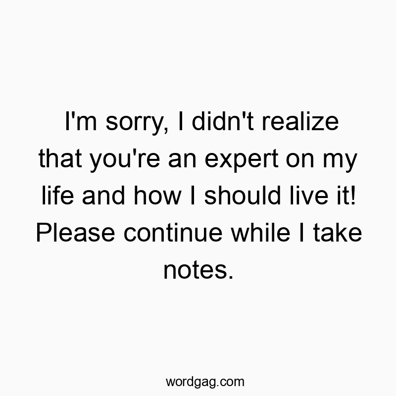I’m sorry, I didn’t realize that you’re an expert on my life and how I should live it! Please continue while I take notes.