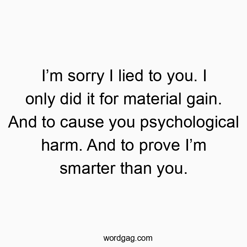 I’m sorry I lied to you. I only did it for material gain. And to cause you psychological harm. And to prove I’m smarter than you.