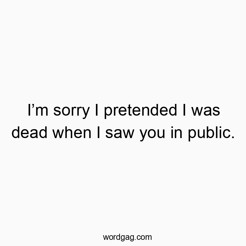 Iโm sorry I pretended I was dead when I saw you in public.