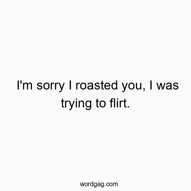 I’m sorry I roasted you, I was trying to flirt.