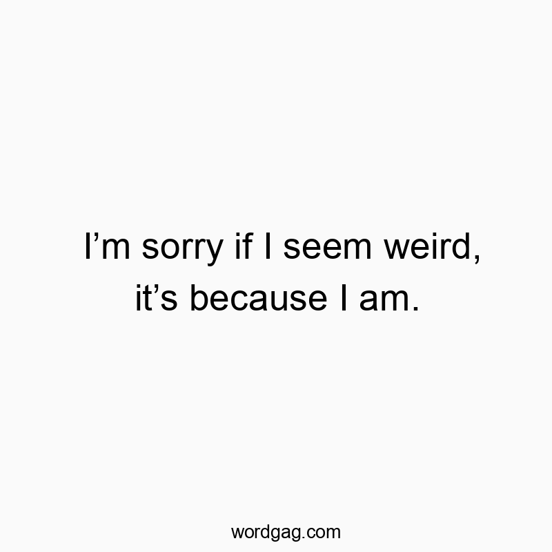 I’m sorry if I seem weird, it’s because I am.