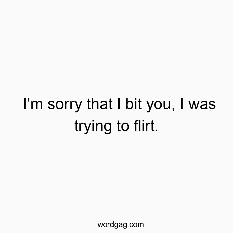 I’m sorry that I bit you, I was trying to flirt.