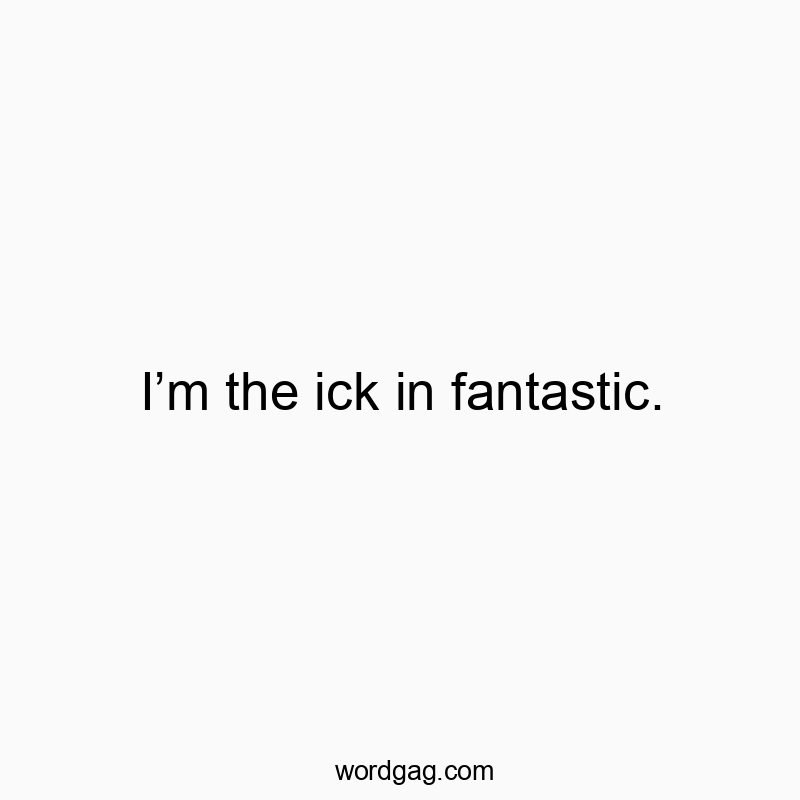 Iโm the ick in fantastic.