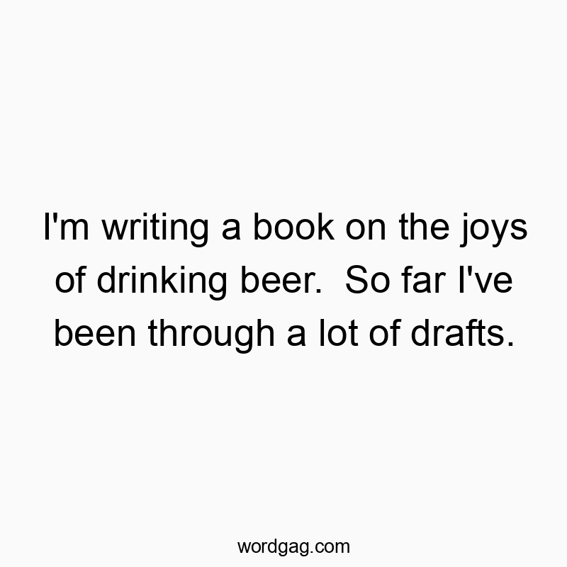 I’m writing a book on the joys of drinking beer. So far I’ve been through a lot of drafts.
