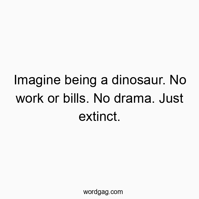 Imagine being a dinosaur. No work or bills. No drama. Just extinct.