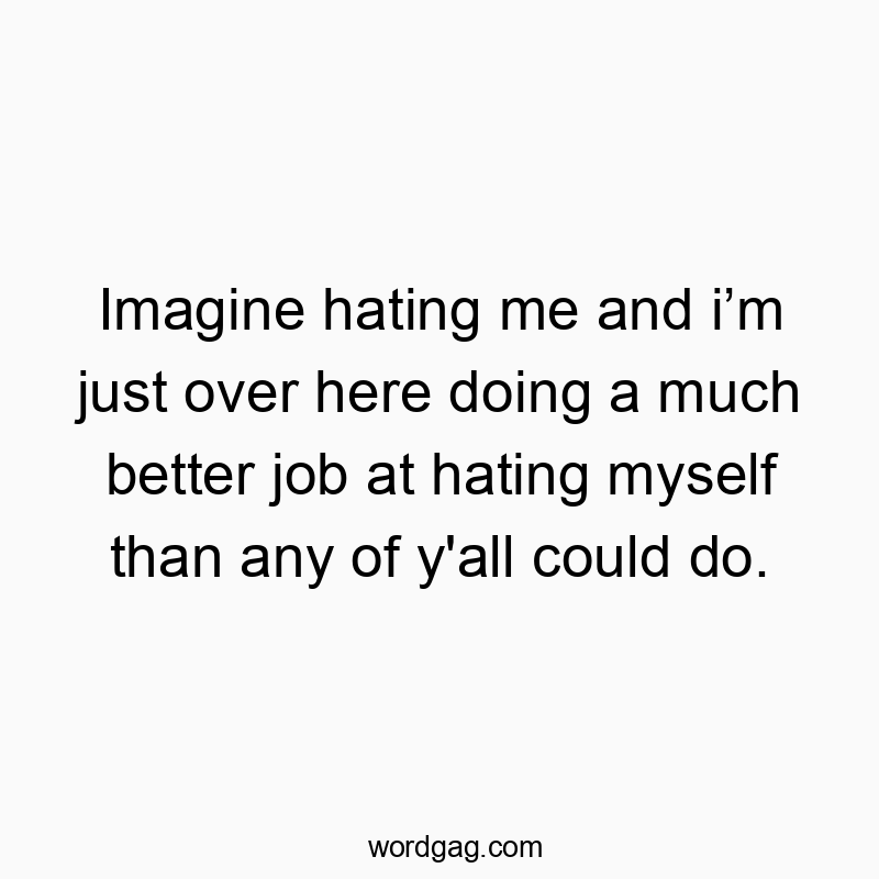 Imagine hating me and iโm just over here doing a much better job at hating myself than any of y’all could do.