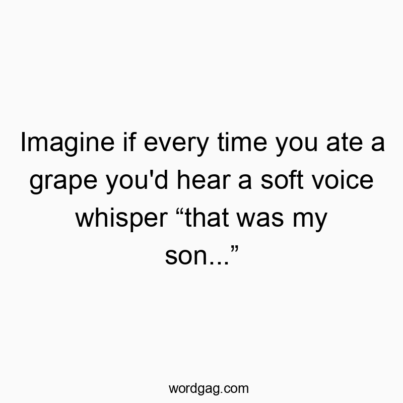Imagine if every time you ate a grape you’d hear a soft voice whisper “that was my son…”