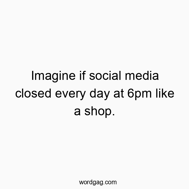 Imagine if social media closed every day at 6pm like a shop.