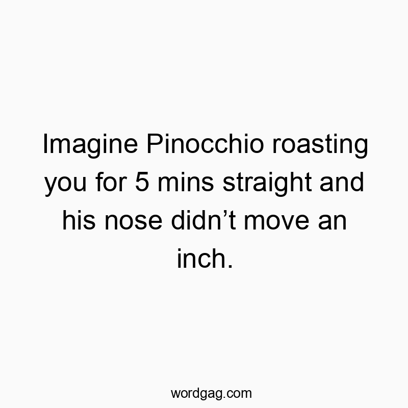 Imagine Pinocchio roasting you for 5 mins straight and his nose didn’t move an inch.