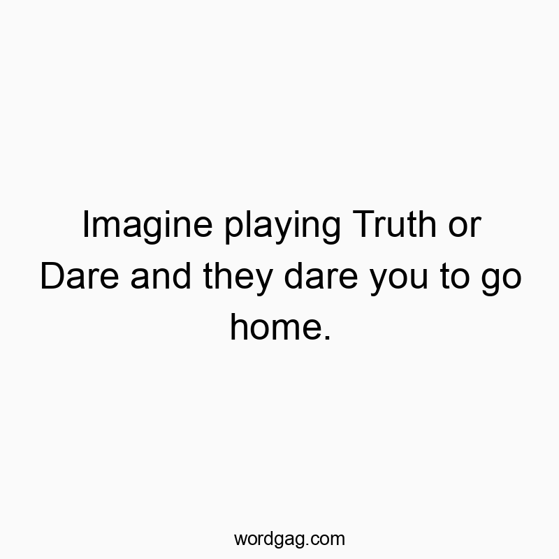 Imagine playing Truth or Dare and they dare you to go home.