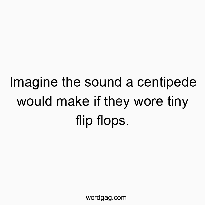 Imagine the sound a centipede would make if they wore tiny flip flops.