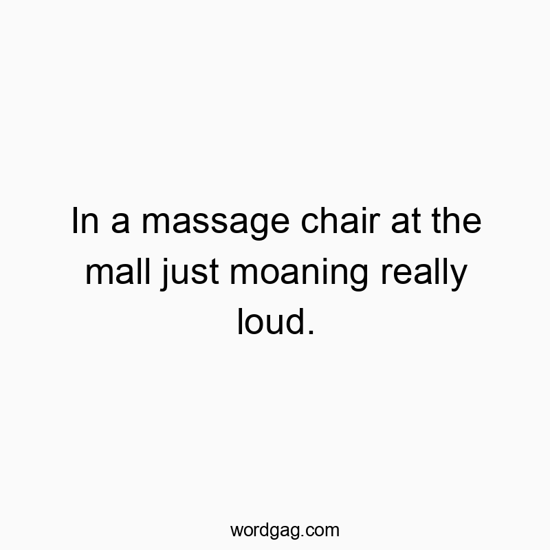 In a massage chair at the mall just moaning really loud.
