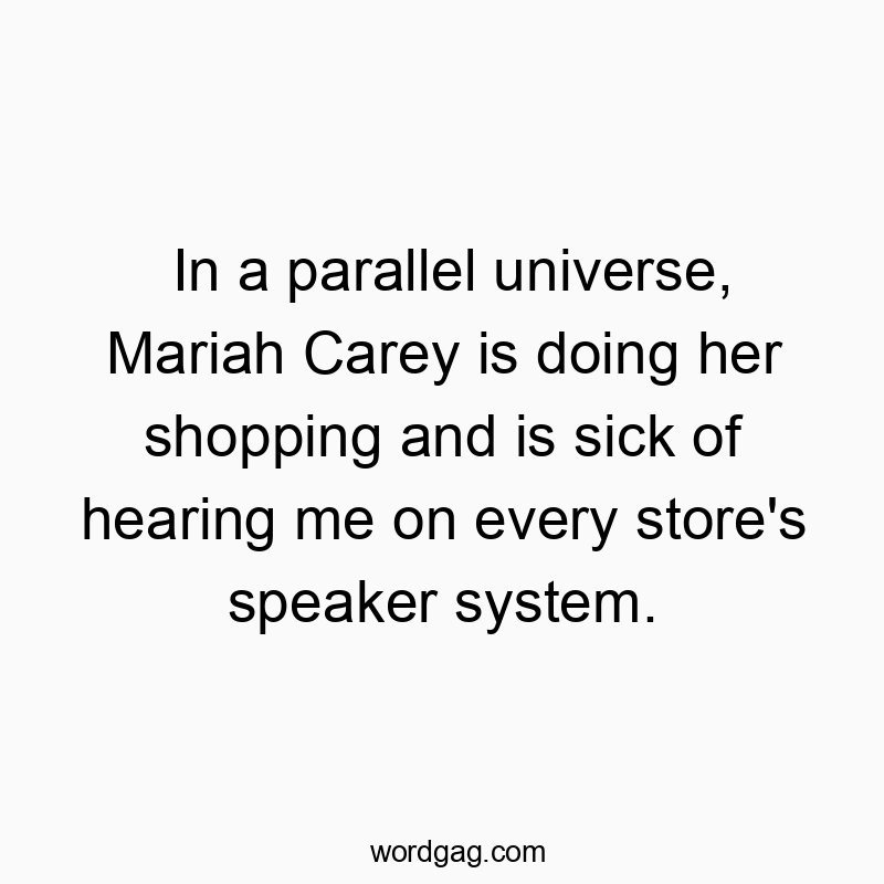 In a parallel universe, Mariah Carey is doing her shopping and is sick of hearing me on every store’s speaker system.