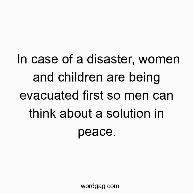 In case of a disaster, women and children are being evacuated first so men can think about a solution in peace.
