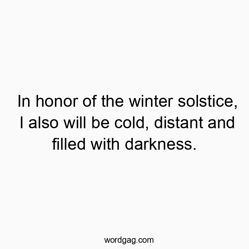 In honor of the winter solstice, I also will be cold, distant and filled with darkness.