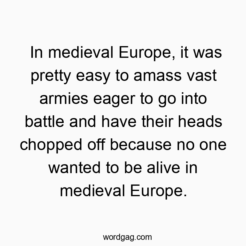 In medieval Europe, it was pretty easy to amass vast armies eager to go into battle and have their heads chopped off because no one wanted to be alive in medieval Europe.